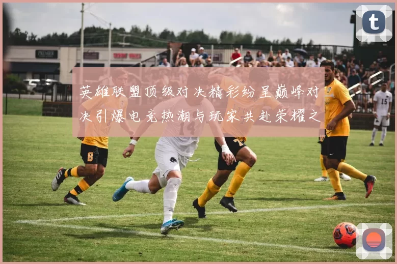 英雄联盟顶级对决精彩纷呈巅峰对决引爆电竞热潮与玩家共赴荣耀之路