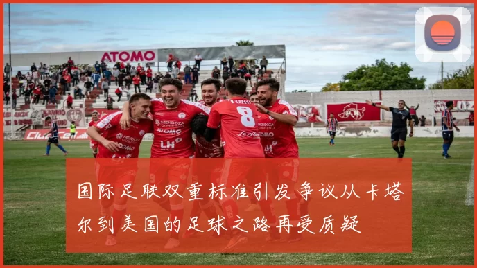 国际足联双重标准引发争议从卡塔尔到美国的足球之路再受质疑