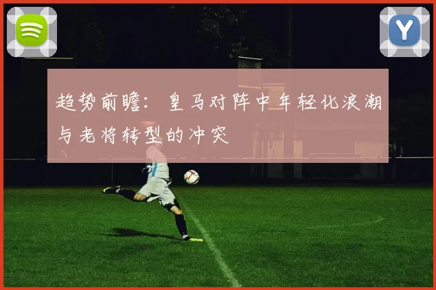 趋势前瞻：皇马对阵中年轻化浪潮与老将转型的冲突