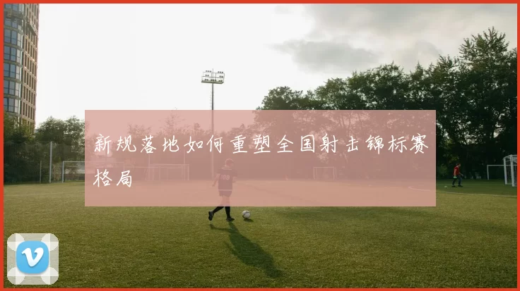 新规落地如何重塑全国射击锦标赛格局