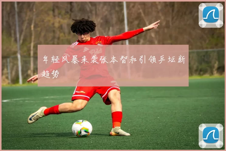 年轻风暴来袭张本智和引领乒坛新趋势