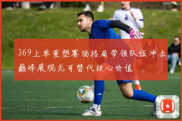 369上单重塑赛场格局带领队伍冲击巅峰展现无可替代核心价值