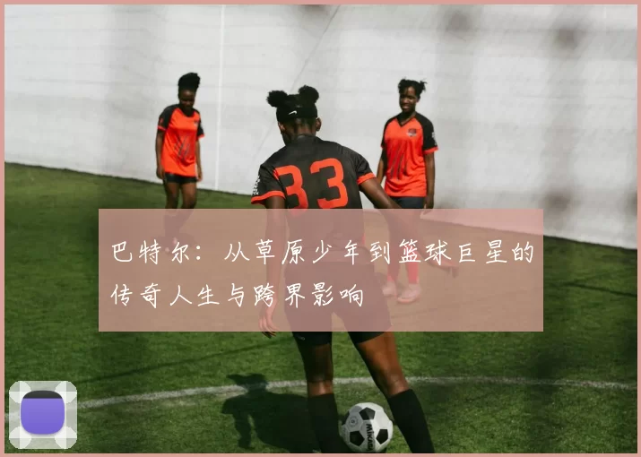 巴特尔：从草原少年到篮球巨星的传奇人生与跨界影响