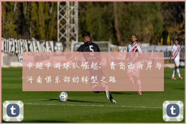 中超中游球队崛起：青岛西海岸与河南俱乐部的转型之路
