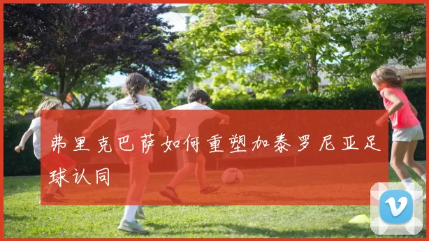弗里克巴萨如何重塑加泰罗尼亚足球认同