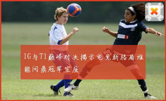 IG与T1巅峰对决揭示电竞新格局谁能问鼎冠军宝座