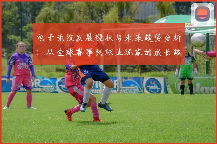 电子竞技发展现状与未来趋势分析：从全球赛事到职业玩家的成长路径