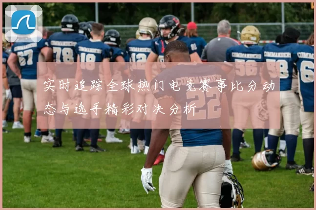 实时追踪全球热门电竞赛事比分动态与选手精彩对决分析