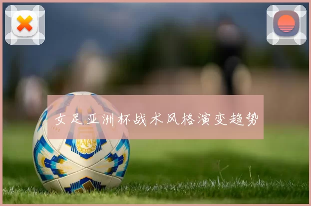 女足亚洲杯战术风格演变趋势