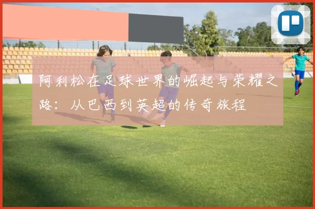 阿利松在足球世界的崛起与荣耀之路：从巴西到英超的传奇旅程