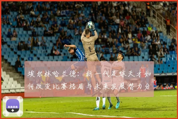 埃尔林哈兰德：新一代足球天才如何改变比赛格局与未来发展潜力分析