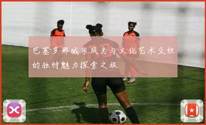 巴塞罗那城市风光与文化艺术交织的独特魅力探索之旅