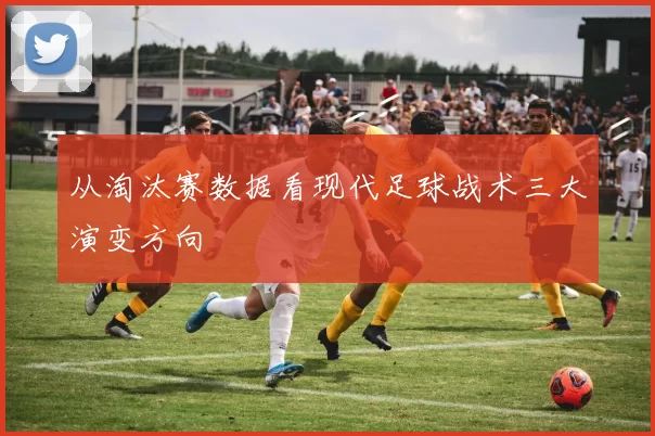 从淘汰赛数据看现代足球战术三大演变方向
