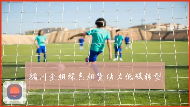 稠州金租绿色租赁助力低碳转型