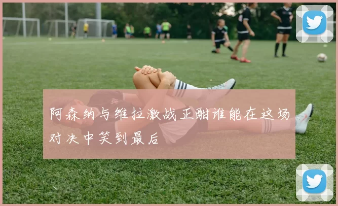 阿森纳与维拉激战正酣谁能在这场对决中笑到最后