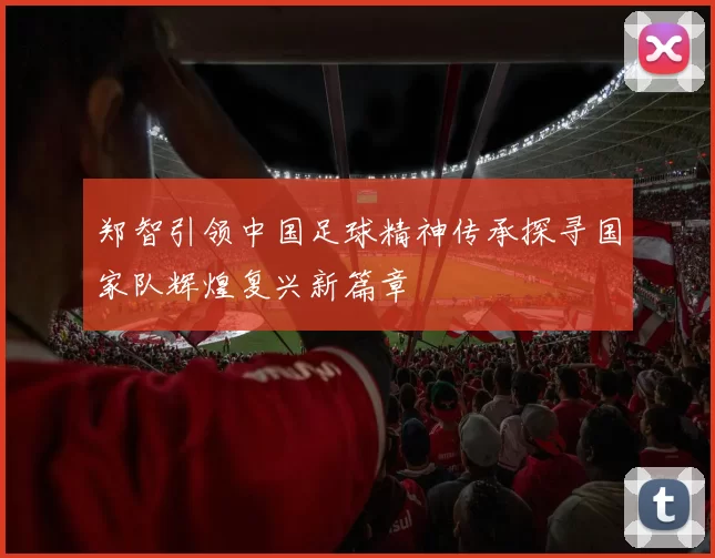 郑智引领中国足球精神传承探寻国家队辉煌复兴新篇章