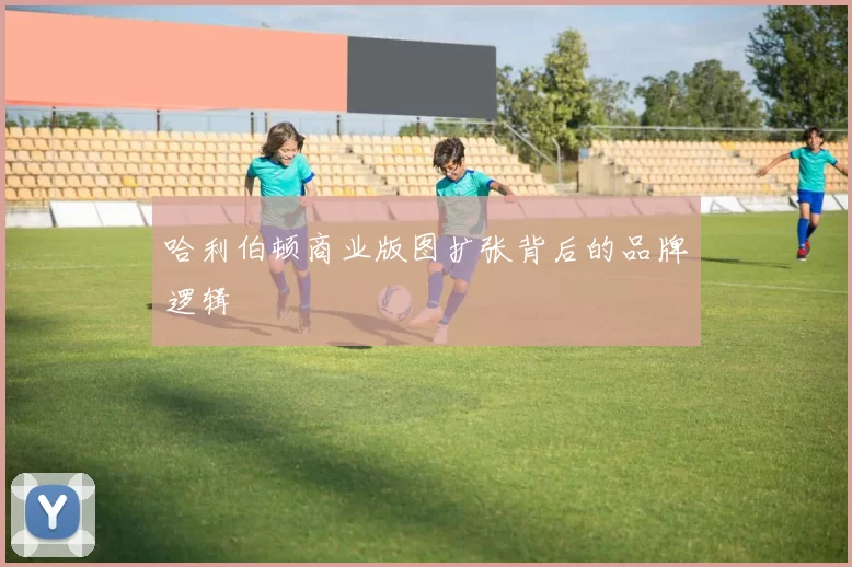 哈利伯顿商业版图扩张背后的品牌逻辑