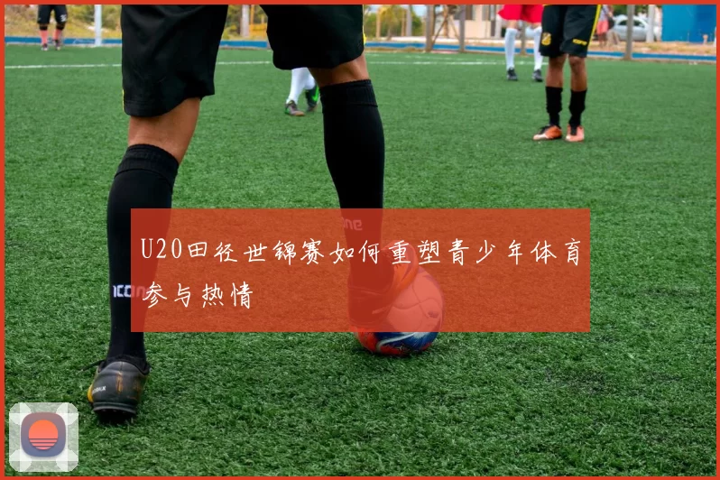 U20田径世锦赛如何重塑青少年体育参与热情