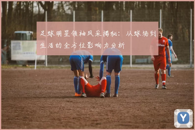 足球明星领袖风采揭秘：从球场到生活的全方位影响力分析