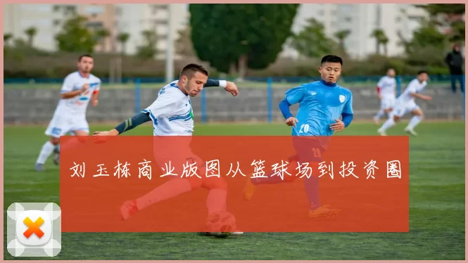 刘玉栋商业版图从篮球场到投资圈