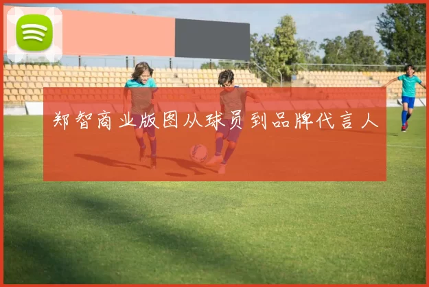 郑智商业版图从球员到品牌代言人