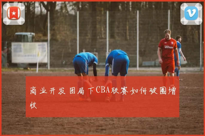 商业开发困局下CBA联赛如何破圈增收