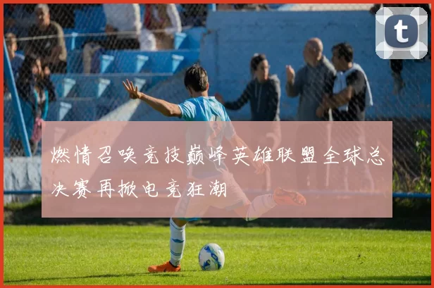 燃情召唤竞技巅峰英雄联盟全球总决赛再掀电竞狂潮